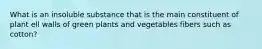 What is an insoluble substance that is the main constituent of plant ell walls of green plants and vegetables fibers such as cotton?