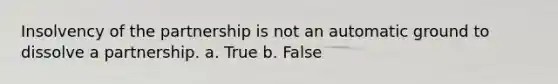 Insolvency of the partnership is not an automatic ground to dissolve a partnership. a. True b. False