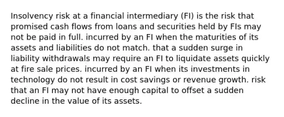 Insolvency risk at a financial intermediary (FI) is the risk that promised cash flows from loans and securities held by FIs may not be paid in full. incurred by an FI when the maturities of its assets and liabilities do not match. that a sudden surge in liability withdrawals may require an FI to liquidate assets quickly at fire sale prices. incurred by an FI when its investments in technology do not result in cost savings or revenue growth. risk that an FI may not have enough capital to offset a sudden decline in the value of its assets.