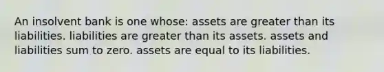 An insolvent bank is one whose: assets are greater than its liabilities. liabilities are greater than its assets. assets and liabilities sum to zero. assets are equal to its liabilities.