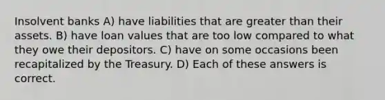 Insolvent banks A) have liabilities that are greater than their assets. B) have loan values that are too low compared to what they owe their depositors. C) have on some occasions been recapitalized by the Treasury. D) Each of these answers is correct.