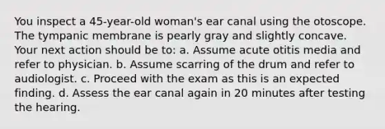 You inspect a 45-year-old woman's ear canal using the otoscope. The tympanic membrane is pearly gray and slightly concave. Your next action should be to: a. Assume acute otitis media and refer to physician. b. Assume scarring of the drum and refer to audiologist. c. Proceed with the exam as this is an expected finding. d. Assess the ear canal again in 20 minutes after testing the hearing.