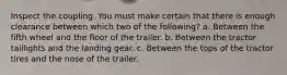 Inspect the coupling. You must make certain that there is enough clearance between which two of the following? a. Between the fifth wheel and the floor of the trailer. b. Between the tractor taillights and the landing gear. c. Between the tops of the tractor tires and the nose of the trailer.