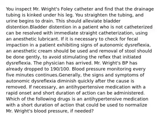 You inspect Mr. Wright's Foley catheter and find that the drainage tubing is kinked under his leg. You straighten the tubing, and urine begins to drain. This should alleviate bladder distention.Bladder distention in a patient who is not catheterized can be resolved with immediate straight catheterization, using an anesthetic lubricant. If it is necessary to check for fecal impaction in a patient exhibiting signs of autonomic dysreflexia, an anesthetic cream should be used and removal of stool should be done gently, to avoid stimulating the reflex that initiated dysreflexia. The physician has arrived. Mr. Wright's BP has already dropped to 190/100. Blood pressure monitoring every five minutes continues.Generally, the signs and symptoms of autonomic dysreflexia diminish quickly after the cause is removed. If necessary, an antihypertensive medication with a rapid onset and short duration of action can be administered. Which of the following drugs is an antihypertensive medication with a short duration of action that could be used to normalize Mr. Wright's blood pressure, if needed?