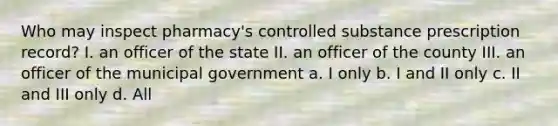 Who may inspect pharmacy's controlled substance prescription record? I. an officer of the state II. an officer of the county III. an officer of the municipal government a. I only b. I and II only c. II and III only d. All