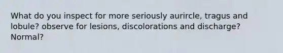 What do you inspect for more seriously aurircle, tragus and lobule? observe for lesions, discolorations and discharge? Normal?