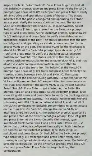 Inspect SwitchC. Select SwitchC. Press Enter to get started. At the SwitchC> prompt, type en and press Enter. At the SwitchC# prompt, type show int fa 0/8 switchport and press Enter to verify administrative and operational status of the port. The status indicates that the port is configured and operating as a static access port. Verify the access VLAN on the port. The access VLAN on FastEthernet 0/8 is VLAN 30. Inspect SwitchA. Select SwitchA. Press Enter to get started. At the SwitchA> prompt, type en and press Enter. At the SwitchA# prompt, type show int fa 0/2 switchport and press Enter to verify administrative and operational status of the port. The status indicates that the port is configured and operating as a static access port. Verify the access VLAN on the port. The access VLAN for the interfaces is also VLAN 30. At the SwitchA# prompt, type show int gi 0/2 trunk and press Enter to verify the trunking status between SwitchA and SwitchC. The status indicates that the link is trunking with no encapsulation and a native VLAN of 1, and that all of the VLANs configured on SwitchA are permitted to communicate on the trunk link. On SwitchC at the SwitchC# prompt, type show int gi 0/1 trunk and press Enter to verify the trunking status between SwitchA and SwitchC. The status indicates that the link is trunking with 802.1Q and that all of the VLANs configured on SwitchC are permitted to communicate on the trunk link; however, the native VLAN is 30. Inspect SwitchB. Select SwitchB. Press Enter to get started. At the SwitchB> prompt, type en and press Enter. At the SwitchB# prompt, type show int gi 0/2 trunk and press Enter to verify the trunking status between SwitchB and SwitchC. The status indicates that the link is trunking with 802.1Q and a native VLAN of 1, and that all of the VLANs configured on SwitchB are permitted to communicate on the trunk link. On SwitchC, change the native VLAN on interface Gi 0/1 to VLAN 1. At the SwitchC# prompt, type conf t and press Enter. At the SwitchC(config)# prompt, type int gi 0/1 and press Enter. At the SwitchC(config-if)# prompt, type switchport trunk native vlan 1 and press Enter. Press Ctrl + Z. Verify that trunking is configured identically on both interfaces. On SwitchC at the SwitchC# prompt, type show int gi 0/1 switchport and press Enter. On SwitchA at the SwitchA# prompt, type show int gi 0/2 switchport and press Enter. Verify that trunking is configured identically on both interfaces. On SwitchC, save the configuration. At the SwitchC# prompt, type copy run start and press Enter. Press Enter to begin building the configuration.