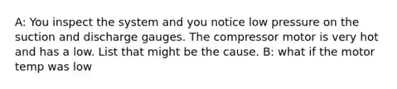 A: You inspect the system and you notice low pressure on the suction and discharge gauges. The compressor motor is very hot and has a low. List that might be the cause. B: what if the motor temp was low