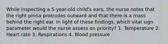 While inspecting a 5-year-old child's ears, the nurse notes that the right pinna protrudes outward and that there is a mass behind the right ear. In light of these findings, which vital sign parameter would the nurse assess on priority? 1. Temperature 2. Heart rate 3. Respirations 4. Blood pressure