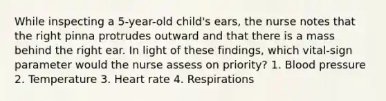 While inspecting a 5-year-old child's ears, the nurse notes that the right pinna protrudes outward and that there is a mass behind the right ear. In light of these findings, which vital-sign parameter would the nurse assess on priority? 1. Blood pressure 2. Temperature 3. Heart rate 4. Respirations