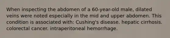 When inspecting the abdomen of a 60-year-old male, dilated veins were noted especially in the mid and upper abdomen. This condition is associated with: Cushing's disease. hepatic cirrhosis. colorectal cancer. intraperitoneal hemorrhage.