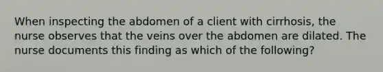 When inspecting the abdomen of a client with cirrhosis, the nurse observes that the veins over the abdomen are dilated. The nurse documents this finding as which of the following?