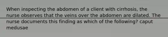 When inspecting the abdomen of a client with cirrhosis, the nurse observes that the veins over the abdomen are dilated. The nurse documents this finding as which of the following? caput medusae