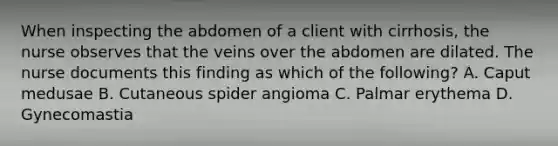 When inspecting the abdomen of a client with cirrhosis, the nurse observes that the veins over the abdomen are dilated. The nurse documents this finding as which of the following? A. Caput medusae B. Cutaneous spider angioma C. Palmar erythema D. Gynecomastia