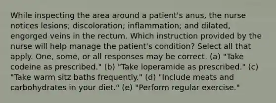 While inspecting the area around a patient's anus, the nurse notices lesions; discoloration; inflammation; and dilated, engorged veins in the rectum. Which instruction provided by the nurse will help manage the patient's condition? Select all that apply. One, some, or all responses may be correct. (a) "Take codeine as prescribed." (b) "Take loperamide as prescribed." (c) "Take warm sitz baths frequently." (d) "Include meats and carbohydrates in your diet." (e) "Perform regular exercise."