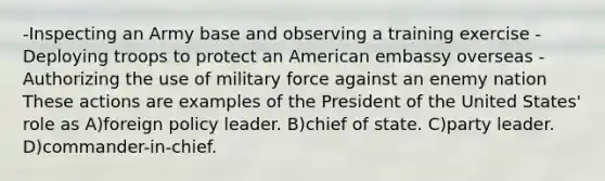 -Inspecting an Army base and observing a training exercise -Deploying troops to protect an American embassy overseas -Authorizing the use of military force against an enemy nation These actions are examples of the President of the United States' role as A)foreign policy leader. B)chief of state. C)party leader. D)commander-in-chief.