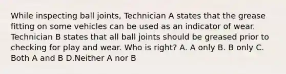 While inspecting ball joints, Technician A states that the grease fitting on some vehicles can be used as an indicator of wear. Technician B states that all ball joints should be greased prior to checking for play and wear. Who is right? A. A only B. B only C. Both A and B D.Neither A nor B