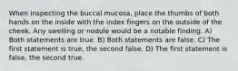 When inspecting the buccal mucosa, place the thumbs of both hands on the inside with the index fingers on the outside of the cheek. Any swelling or nodule would be a notable finding. A) Both statements are true. B) Both statements are false. C) The first statement is true, the second false. D) The first statement is false, the second true.