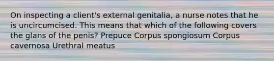 On inspecting a client's external genitalia, a nurse notes that he is uncircumcised. This means that which of the following covers the glans of the penis? Prepuce Corpus spongiosum Corpus cavernosa Urethral meatus