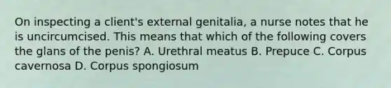 On inspecting a client's external genitalia, a nurse notes that he is uncircumcised. This means that which of the following covers the glans of the penis? A. Urethral meatus B. Prepuce C. Corpus cavernosa D. Corpus spongiosum