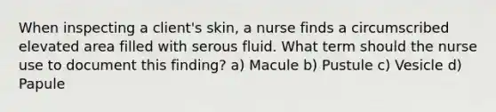 When inspecting a client's skin, a nurse finds a circumscribed elevated area filled with serous fluid. What term should the nurse use to document this finding? a) Macule b) Pustule c) Vesicle d) Papule