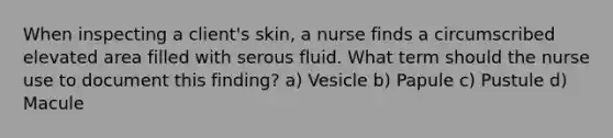 When inspecting a client's skin, a nurse finds a circumscribed elevated area filled with serous fluid. What term should the nurse use to document this finding? a) Vesicle b) Papule c) Pustule d) Macule