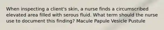 When inspecting a client's skin, a nurse finds a circumscribed elevated area filled with serous fluid. What term should the nurse use to document this finding? Macule Papule Vesicle Pustule