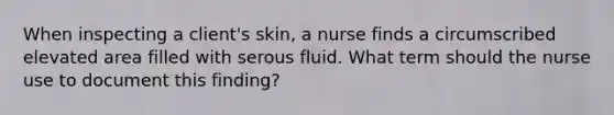 When inspecting a client's skin, a nurse finds a circumscribed elevated area filled with serous fluid. What term should the nurse use to document this finding?