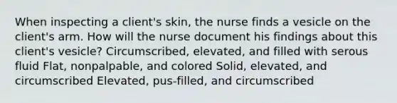 When inspecting a client's skin, the nurse finds a vesicle on the client's arm. How will the nurse document his findings about this client's vesicle? Circumscribed, elevated, and filled with serous fluid Flat, nonpalpable, and colored Solid, elevated, and circumscribed Elevated, pus-filled, and circumscribed