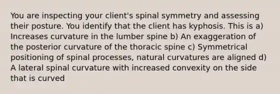 You are inspecting your client's spinal symmetry and assessing their posture. You identify that the client has kyphosis. This is a) Increases curvature in the lumber spine b) An exaggeration of the posterior curvature of the thoracic spine c) Symmetrical positioning of spinal processes, natural curvatures are aligned d) A lateral spinal curvature with increased convexity on the side that is curved