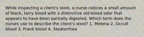 While inspecting a client's stool, a nurse notices a small amount of black, tarry blood with a distinctive old-blood odor that appears to have been partially digested. Which term does the nurses use to describe the client's stool? 1. Melena 2. Occult blood 3. Frank blood 4. Steatorrhea