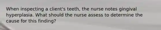 When inspecting a client's teeth, the nurse notes gingival hyperplasia. What should the nurse assess to determine the cause for this finding?