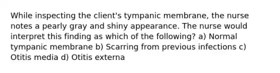 While inspecting the client's tympanic membrane, the nurse notes a pearly gray and shiny appearance. The nurse would interpret this finding as which of the following? a) Normal tympanic membrane b) Scarring from previous infections c) Otitis media d) Otitis externa