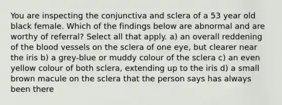 You are inspecting the conjunctiva and sclera of a 53 year old black female. Which of the findings below are abnormal and are worthy of referral? Select all that apply. a) an overall reddening of the blood vessels on the sclera of one eye, but clearer near the iris b) a grey-blue or muddy colour of the sclera c) an even yellow colour of both sclera, extending up to the iris d) a small brown macule on the sclera that the person says has always been there