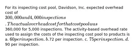 For its inspecting cost pool, Davidson, Inc. expected overhead cost of 300,000 and 4,000 inspections. The actual overhead cost for that cost pool was360,000 for 5,000 inspections. The activity-based overhead rate used to assign the costs of the inspecting cost pool to products is a. 60 per inspection. b.72 per inspection. c. 75 per inspection. d.90 per inspection.