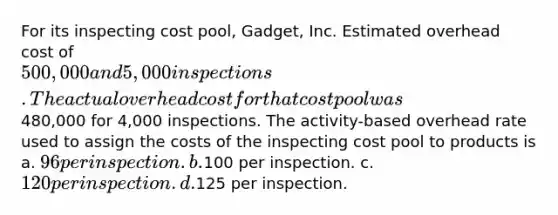 For its inspecting cost pool, Gadget, Inc. Estimated overhead cost of 500,000 and 5,000 inspections. The actual overhead cost for that cost pool was480,000 for 4,000 inspections. The activity-based overhead rate used to assign the costs of the inspecting cost pool to products is a. 96 per inspection. b.100 per inspection. c. 120 per inspection. d.125 per inspection.