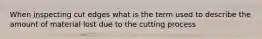 When inspecting cut edges what is the term used to describe the amount of material lost due to the cutting process