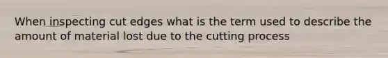 When inspecting cut edges what is the term used to describe the amount of material lost due to the cutting process