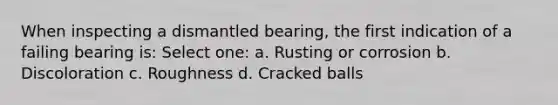 When inspecting a dismantled bearing, the first indication of a failing bearing is: Select one: a. Rusting or corrosion b. Discoloration c. Roughness d. Cracked balls