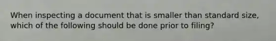 When inspecting a document that is smaller than standard size, which of the following should be done prior to filing?