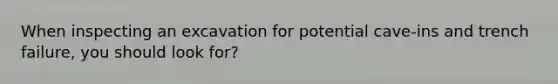 When inspecting an excavation for potential cave-ins and trench failure, you should look for?