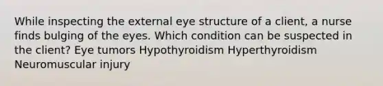 While inspecting the external eye structure of a client, a nurse finds bulging of the eyes. Which condition can be suspected in the client? Eye tumors Hypothyroidism Hyperthyroidism Neuromuscular injury