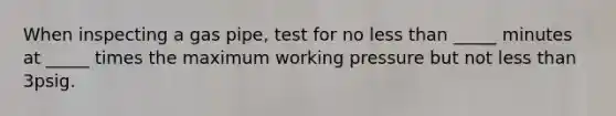 When inspecting a gas pipe, test for no less than _____ minutes at _____ times the maximum working pressure but not less than 3psig.