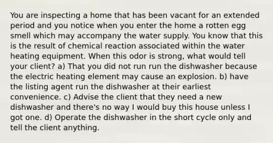 You are inspecting a home that has been vacant for an extended period and you notice when you enter the home a rotten egg smell which may accompany the water supply. You know that this is the result of chemical reaction associated within the water heating equipment. When this odor is strong, what would tell your client? a) That you did not run run the dishwasher because the electric heating element may cause an explosion. b) have the listing agent run the dishwasher at their earliest convenience. c) Advise the client that they need a new dishwasher and there's no way I would buy this house unless I got one. d) Operate the dishwasher in the short cycle only and tell the client anything.