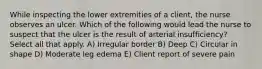 While inspecting the lower extremities of a client, the nurse observes an ulcer. Which of the following would lead the nurse to suspect that the ulcer is the result of arterial insufficiency? Select all that apply. A) Irregular border B) Deep C) Circular in shape D) Moderate leg edema E) Client report of severe pain