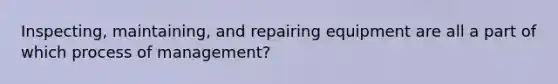 Inspecting, maintaining, and repairing equipment are all a part of which process of management?