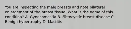 You are inspecting the male breasts and note bilateral enlargement of the breast tissue. What is the name of this condition? A. Gynecomastia B. Fibrocystic breast disease C. Benign hypertrophy D. Mastitis