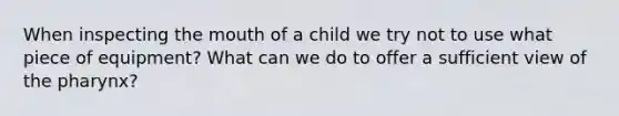 When inspecting the mouth of a child we try not to use what piece of equipment? What can we do to offer a sufficient view of the pharynx?