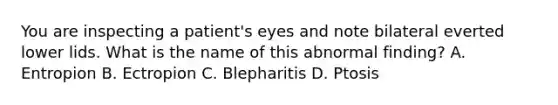 You are inspecting a patient's eyes and note bilateral everted lower lids. What is the name of this abnormal finding? A. Entropion B. Ectropion C. Blepharitis D. Ptosis