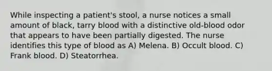 While inspecting a patient's stool, a nurse notices a small amount of black, tarry blood with a distinctive old-blood odor that appears to have been partially digested. The nurse identifies this type of blood as A) Melena. B) Occult blood. C) Frank blood. D) Steatorrhea.